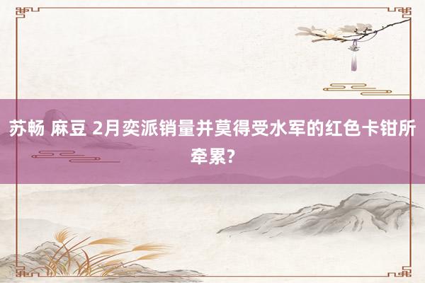 苏畅 麻豆 2月奕派销量并莫得受水军的红色卡钳所牵累?