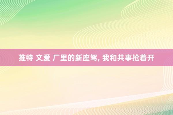 推特 文爱 厂里的新座驾， 我和共事抢着开