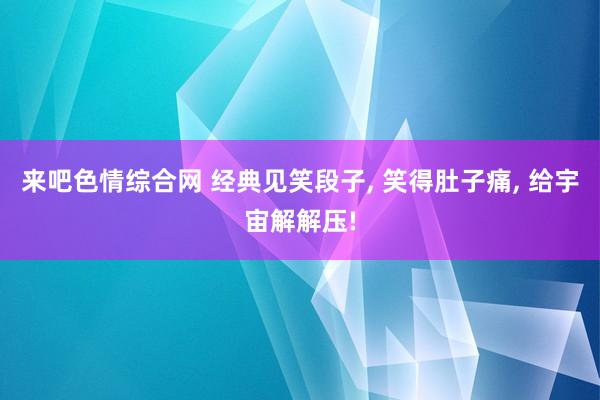 来吧色情综合网 经典见笑段子， 笑得肚子痛， 给宇宙解解压!