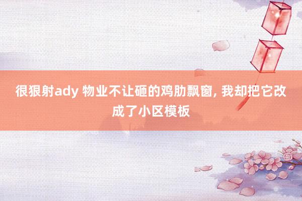 很狠射ady 物业不让砸的鸡肋飘窗， 我却把它改成了小区模板