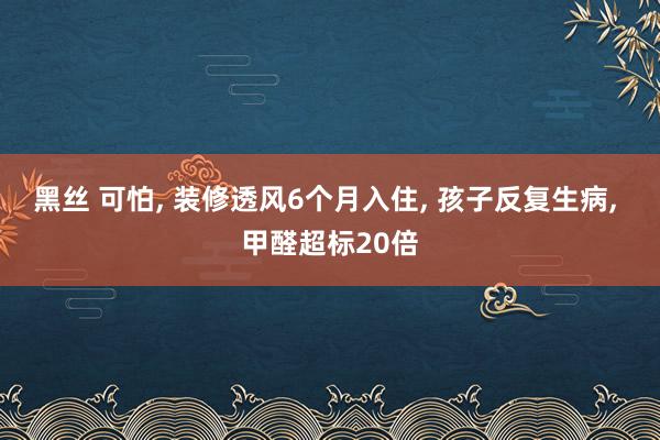 黑丝 可怕， 装修透风6个月入住， 孩子反复生病， 甲醛超标20倍