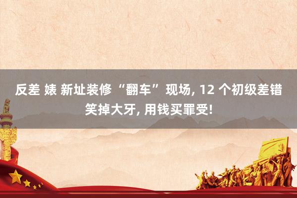反差 婊 新址装修 “翻车” 现场, 12 个初级差错笑掉大牙, 用钱买罪受!