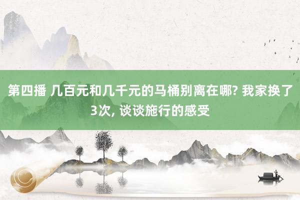 第四播 几百元和几千元的马桶别离在哪? 我家换了3次， 谈谈施行的感受