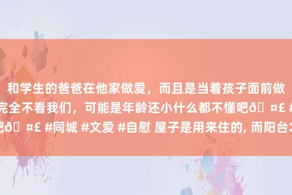 和学生的爸爸在他家做爱，而且是当着孩子面前做爱，太刺激了，孩子完全不看我们，可能是年龄还小什么都不懂吧🤣 #同城 #文爱 #自慰 屋子是用来住的， 而阳台才是用来生存的