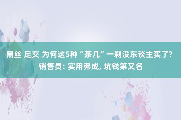 黑丝 足交 为何这5种“茶几”一刹没东谈主买了? 销售员: 实用弗成， 坑钱第又名