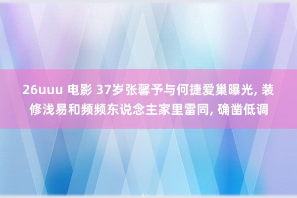 26uuu 电影 37岁张馨予与何捷爱巢曝光， 装修浅易和频频东说念主家里雷同， 确凿低调