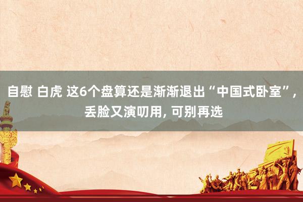 自慰 白虎 这6个盘算还是渐渐退出“中国式卧室”， 丢脸又演叨用， 可别再选