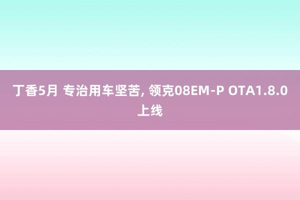 丁香5月 专治用车坚苦， 领克08EM-P OTA1.8.0上线