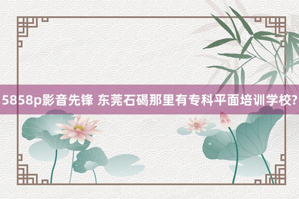 5858p影音先锋 东莞石碣那里有专科平面培训学校?