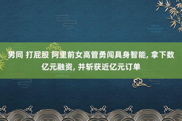 男同 打屁股 阿里前女高管勇闯具身智能， 拿下数亿元融资， 并斩获近亿元订单