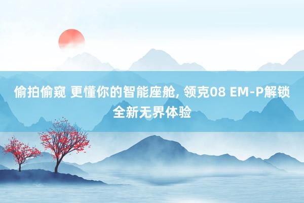 偷拍偷窥 更懂你的智能座舱， 领克08 EM-P解锁全新无界体验