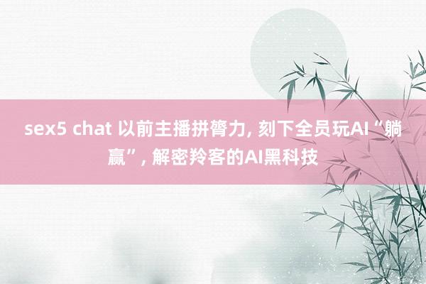 sex5 chat 以前主播拼膂力， 刻下全员玩AI“躺赢”， 解密羚客的AI黑科技