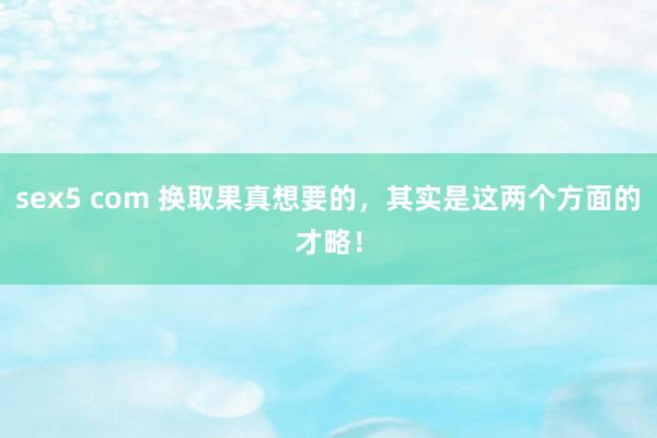 sex5 com 换取果真想要的,其实是这两个方面的才略!