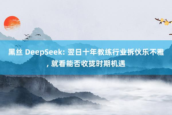 黑丝 DeepSeek: 翌日十年教练行业拆伙乐不雅， 就看能否收拢时期机遇