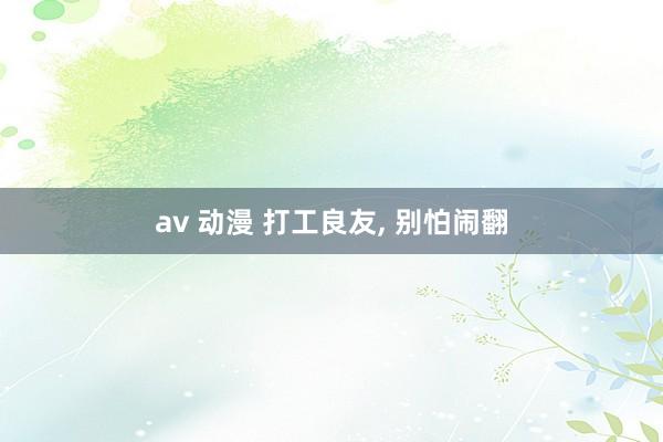 av 动漫 打工良友， 别怕闹翻