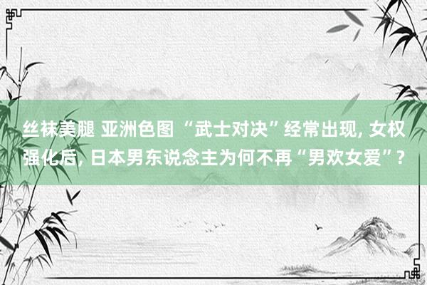 丝袜美腿 亚洲色图 “武士对决”经常出现, 女权强化后, 日本男东说念主为何不再“男欢女爱”?