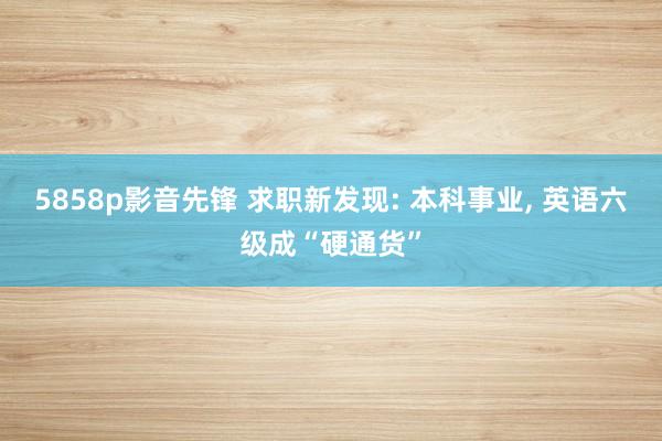 5858p影音先锋 求职新发现: 本科事业， 英语六级成“硬通货”