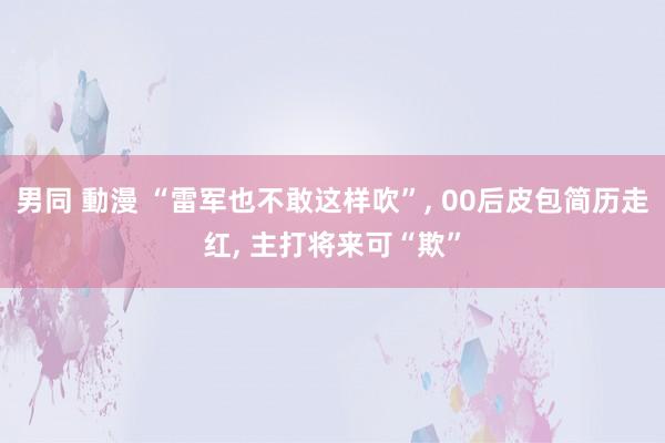 男同 動漫 “雷军也不敢这样吹”， 00后皮包简历走红， 主打将来可“欺”