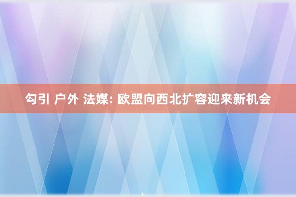 勾引 户外 法媒: 欧盟向西北扩容迎来新机会