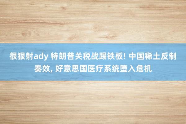 很狠射ady 特朗普关税战踢铁板! 中国稀土反制奏效， 好意思国医疗系统堕入危机