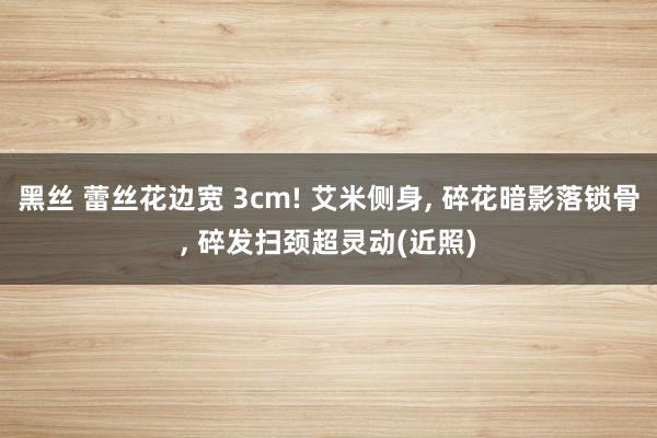 黑丝 蕾丝花边宽 3cm! 艾米侧身， 碎花暗影落锁骨， 碎发扫颈超灵动(近照)