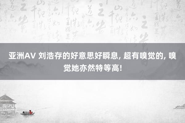 亚洲AV 刘浩存的好意思好瞬息， 超有嗅觉的， 嗅觉她亦然特等高!