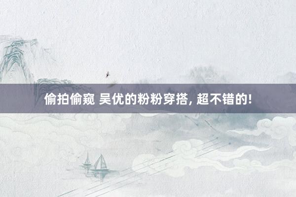 偷拍偷窥 吴优的粉粉穿搭， 超不错的!