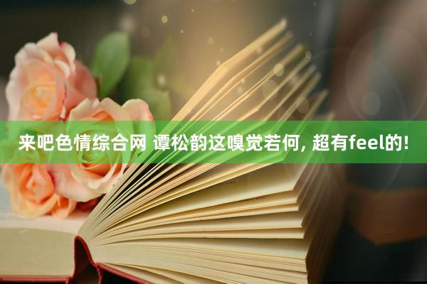 来吧色情综合网 谭松韵这嗅觉若何， 超有feel的!