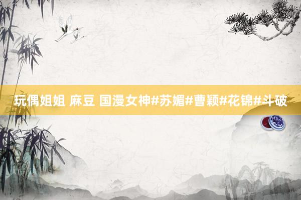 玩偶姐姐 麻豆 国漫女神#苏媚#曹颖#花锦#斗破