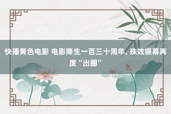 快播黄色电影 电影降生一百三十周年， 殊效银幕再度“出圈”