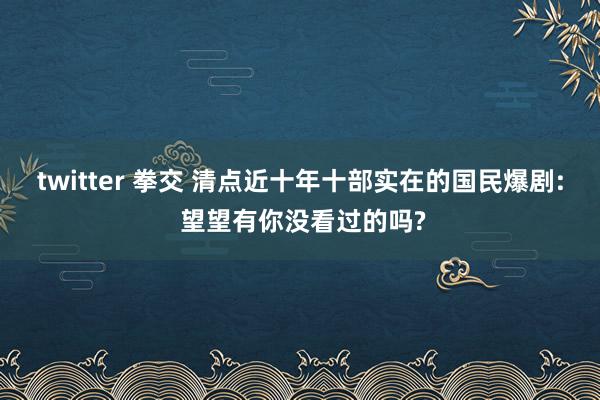 twitter 拳交 清点近十年十部实在的国民爆剧: 望望有你没看过的吗?
