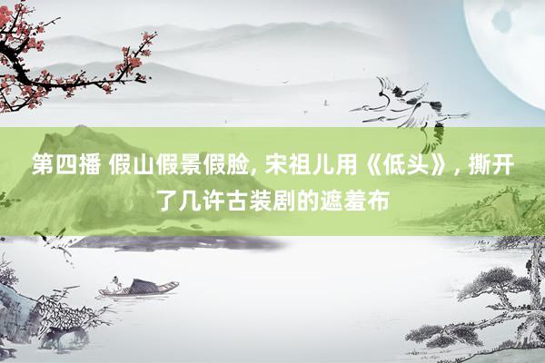 第四播 假山假景假脸， 宋祖儿用《低头》， 撕开了几许古装剧的遮羞布