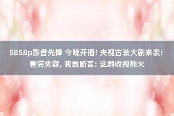 5858p影音先锋 今晚开播! 央视古装大剧来袭! 看完先容， 我敢断言: 这剧收视能火
