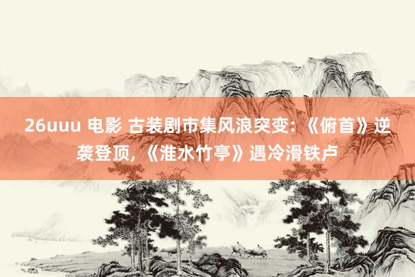 26uuu 电影 古装剧市集风浪突变: 《俯首》逆袭登顶， 《淮水竹亭》遇冷滑铁卢