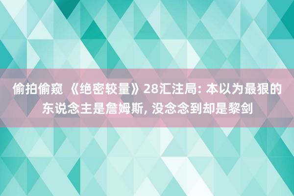 偷拍偷窥 《绝密较量》28汇注局: 本以为最狠的东说念主是詹姆斯， 没念念到却是黎剑