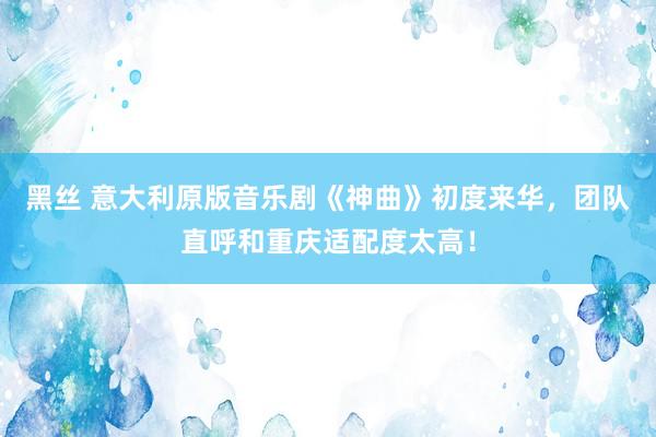 黑丝 意大利原版音乐剧《神曲》初度来华，团队直呼和重庆适配度太高！