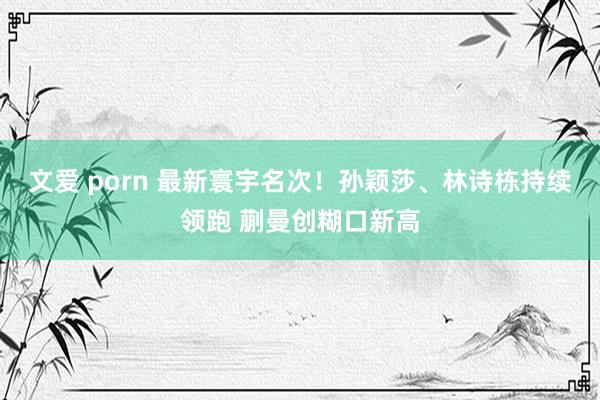 文爱 porn 最新寰宇名次！孙颖莎、林诗栋持续领跑 蒯曼创糊口新高