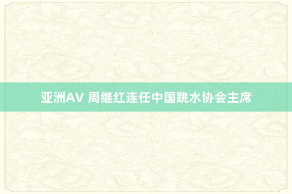亚洲AV 周继红连任中国跳水协会主席