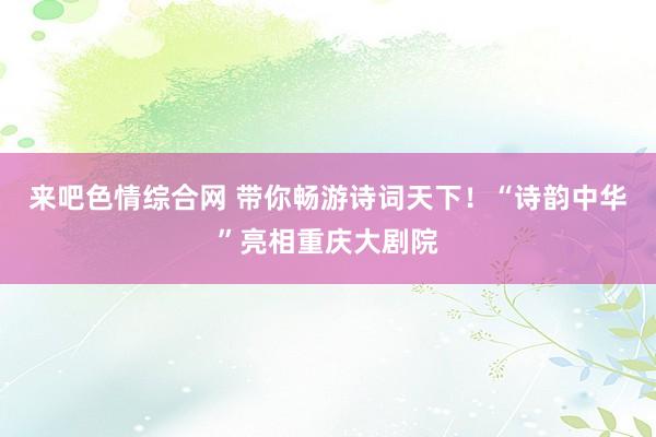 来吧色情综合网 带你畅游诗词天下！“诗韵中华”亮相重庆大剧院