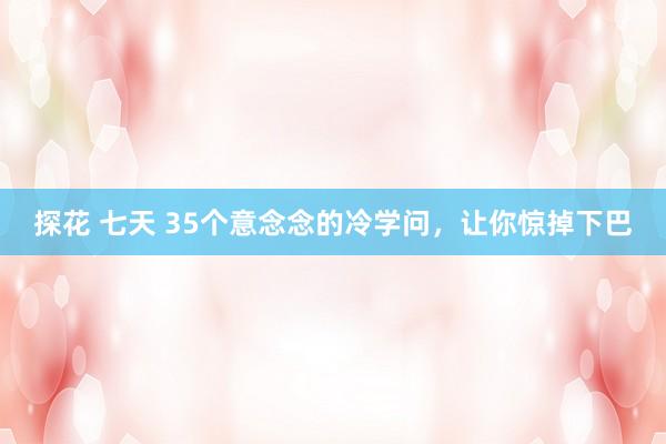 探花 七天 35个意念念的冷学问，让你惊掉下巴