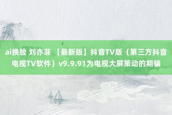 ai换脸 刘亦菲 【最新版】抖音TV版（第三方抖音电视TV软件）v9.9.91为电视大屏策动的期骗