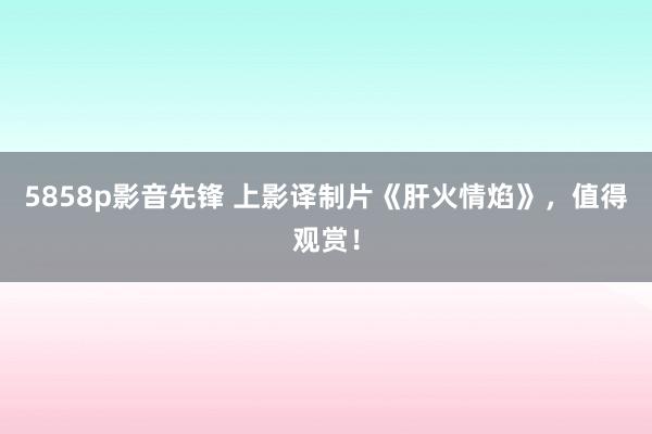 5858p影音先锋 上影译制片《肝火情焰》，值得观赏！