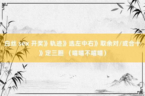 白丝 sex 开奖》轨迹》选左中右》取余对/或合十》定三胆 （嘻嘻不嘻嘻）
