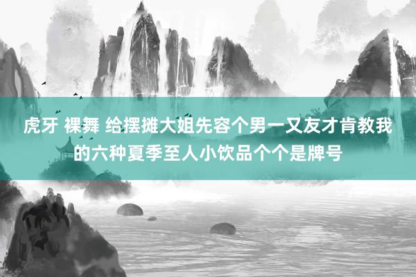 虎牙 裸舞 给摆摊大姐先容个男一又友才肯教我的六种夏季至人小饮品个个是牌号