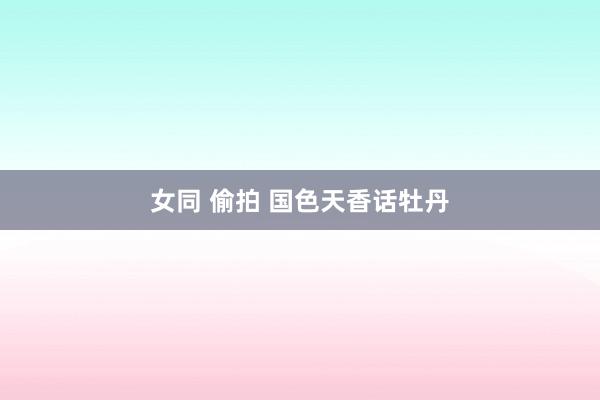 女同 偷拍 国色天香话牡丹