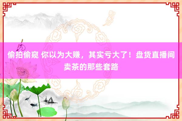 偷拍偷窥 你以为大赚，其实亏大了！盘货直播间卖茶的那些套路