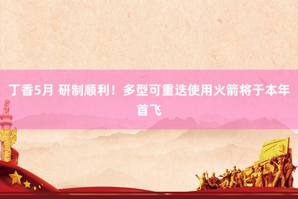 丁香5月 研制顺利！多型可重迭使用火箭将于本年首飞