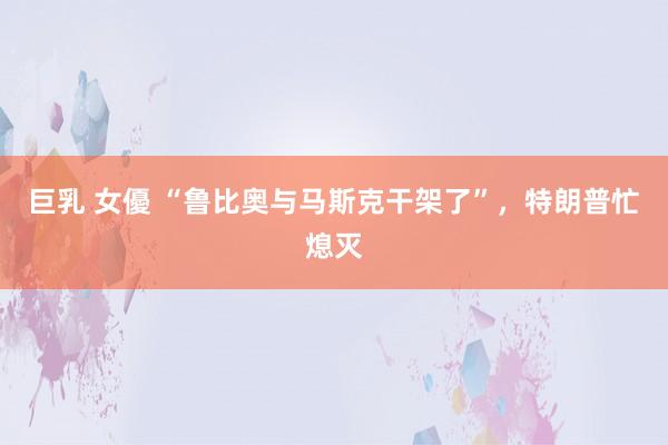 巨乳 女優 “鲁比奥与马斯克干架了”，特朗普忙熄灭