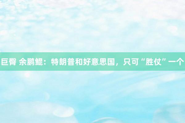 巨臀 余鹏鲲：特朗普和好意思国，只可“胜仗”一个