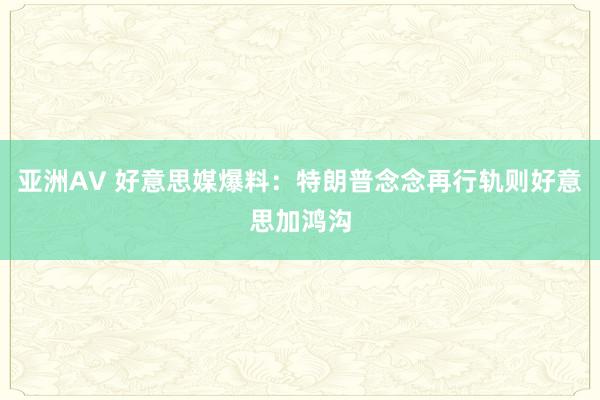 亚洲AV 好意思媒爆料：特朗普念念再行轨则好意思加鸿沟
